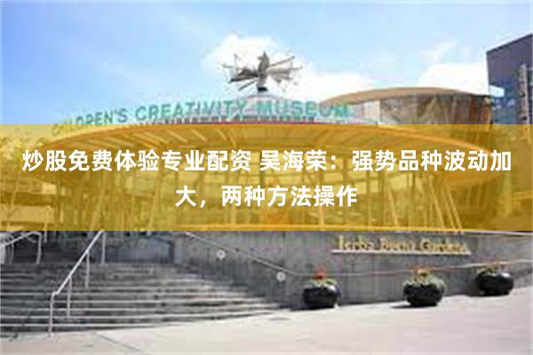 炒股免费体验专业配资 吴海荣:强势品种波动加大,两种方法操作