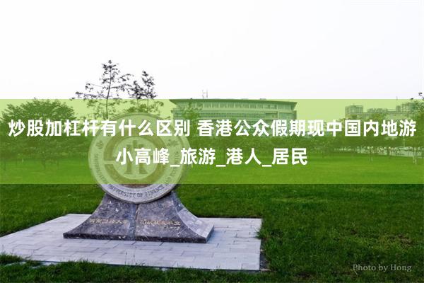 炒股加杠杆有什么区别 香港公众假期现中国内地游小高峰_旅游_港人_居民