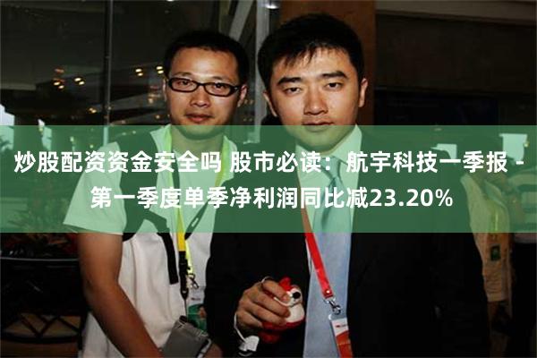 炒股配资资金安全吗 股市必读：航宇科技一季报 - 第一季度单季净利润同比减23.20%