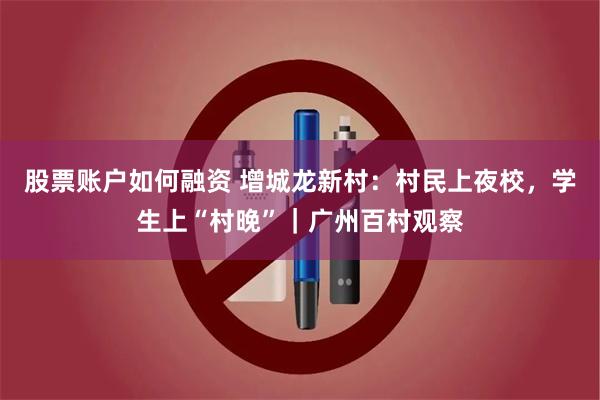 股票账户如何融资 增城龙新村：村民上夜校，学生上“村晚”｜广州百村观察