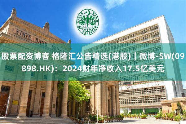 股票配资博客 格隆汇公告精选(港股)︱微博-SW(09898.HK)：2024财年净收入17.5亿美元