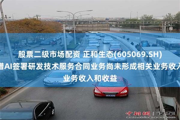 股票二级市场配资 正和生态(605069.SH)：与智谱AI签署研发技术服务合同业务尚未形成相关业务收入和收益