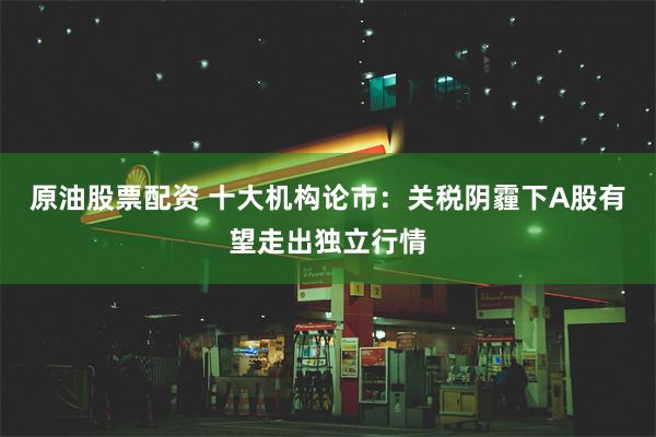 原油股票配资 十大机构论市：关税阴霾下A股有望走出独立行情