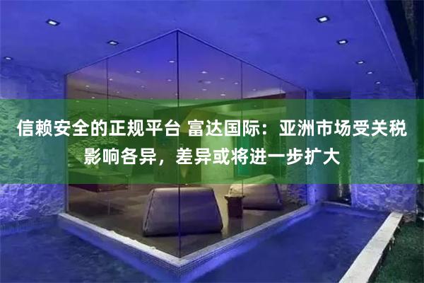 信赖安全的正规平台 富达国际：亚洲市场受关税影响各异，差异或将进一步扩大