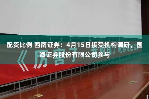 配资比例 西南证券：4月15日接受机构调研，国海证券股份有限公司参与
