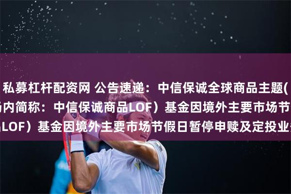私募杠杆配资网 公告速递：中信保诚全球商品主题(QDII-FOF-LOF)（场内简称：中信保诚商品LOF）基金因境外主要市场节假日暂停申赎及定投业务