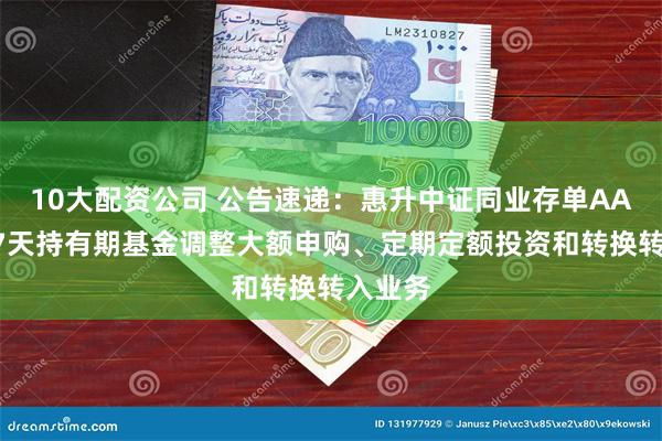 10大配资公司 公告速递：惠升中证同业存单AAA指数7天持有期基金调整大额申购、定期定额投资和转换转入业务
