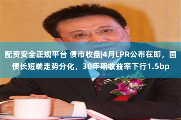配资安全正规平台 债市收盘|4月LPR公布在即，国债长短端走势分化，30年期收益率下行1.5bp