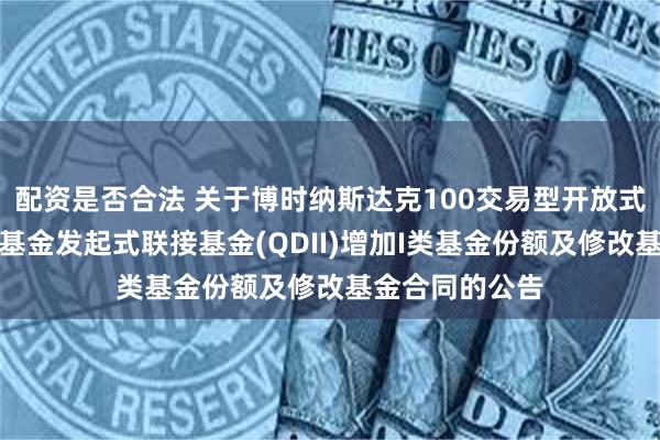 配资是否合法 关于博时纳斯达克100交易型开放式指数证券投资基金发起式联接基金(QDII)增加I类基金份额及修改基金合同的公告