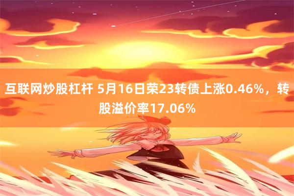 互联网炒股杠杆 5月16日荣23转债上涨0.46%，转股溢价率17.06%