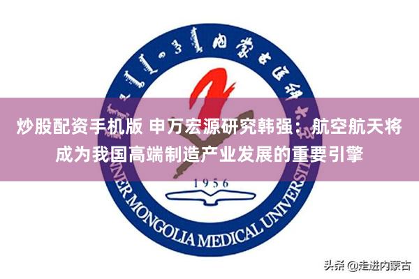 炒股配资手机版 申万宏源研究韩强：航空航天将成为我国高端制造产业发展的重要引擎
