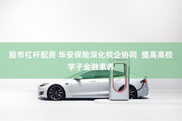 股市杠杆配资 华安保险深化校企协同  提高高校学子金融素养