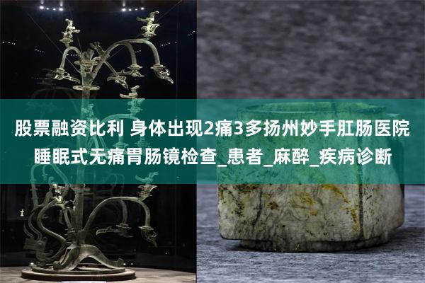 股票融资比利 身体出现2痛3多扬州妙手肛肠医院睡眠式无痛胃肠镜检查_患者_麻醉_疾病诊断