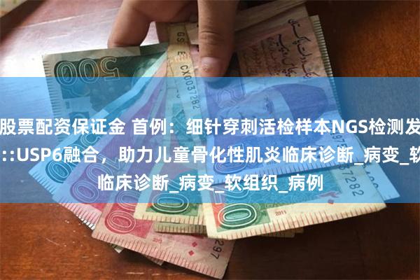 股票配资保证金 首例：细针穿刺活检样本NGS检测发现COL1A1::USP6融合，助力儿童骨化性肌炎临床诊断_病变_软组织_病例