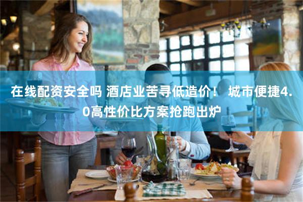 在线配资安全吗 酒店业苦寻低造价！ 城市便捷4.0高性价比方案抢跑出炉