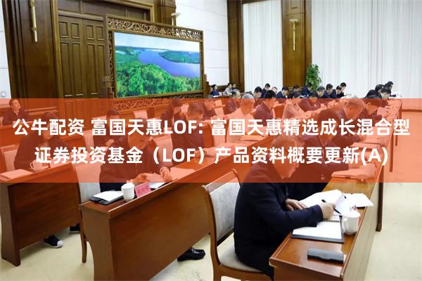 公牛配资 富国天惠LOF: 富国天惠精选成长混合型证券投资基金(LOF)产品资料概要更新(A)