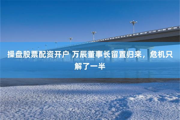操盘股票配资开户 万辰董事长留置归来，危机只解了一半