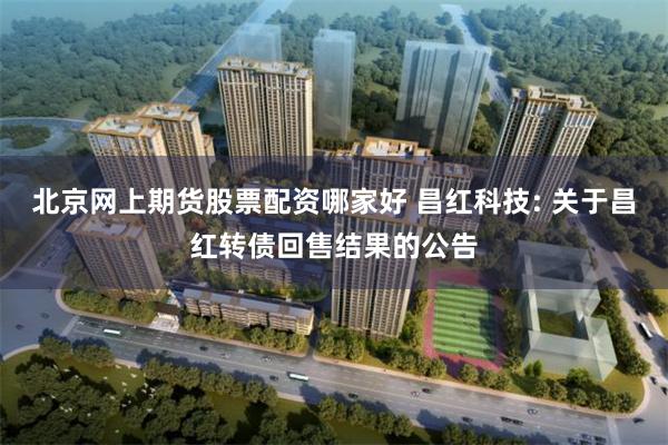 北京网上期货股票配资哪家好 昌红科技: 关于昌红转债回售结果的公告