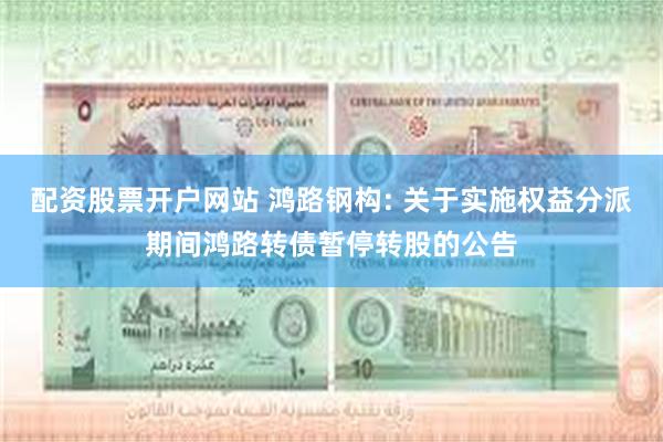 配资股票开户网站 鸿路钢构: 关于实施权益分派期间鸿路转债暂停转股的公告
