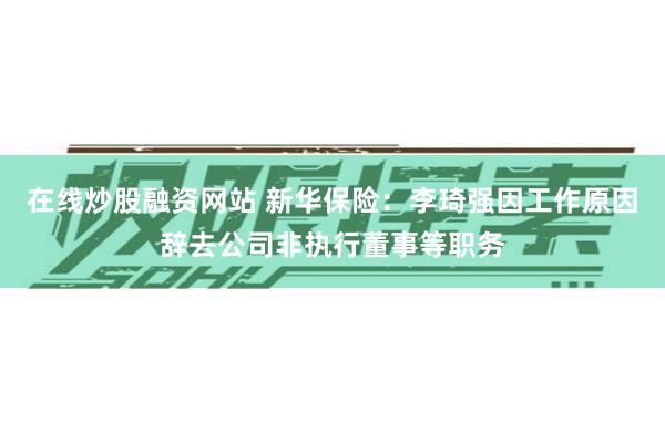 在线炒股融资网站 新华保险：李琦强因工作原因辞去公司非执行董事等职务
