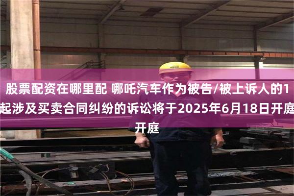 股票配资在哪里配 哪吒汽车作为被告/被上诉人的1起涉及买卖合同纠纷的诉讼将于2025年6月18日开庭
