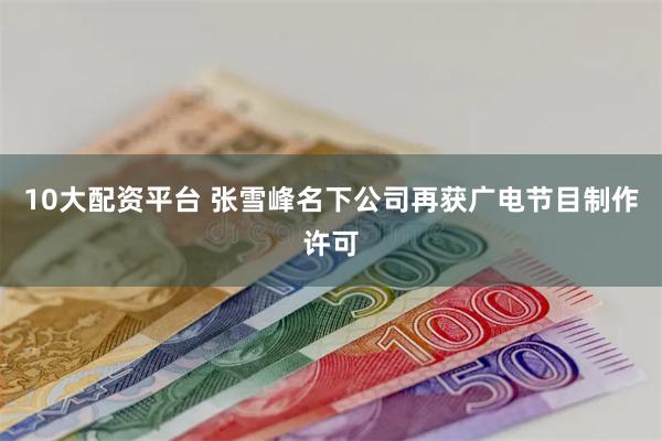 10大配资平台 张雪峰名下公司再获广电节目制作许可
