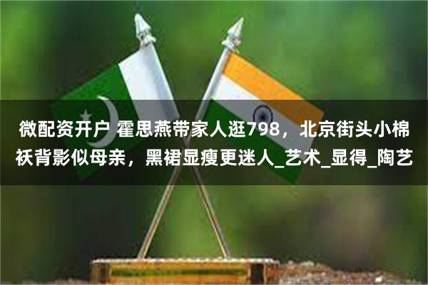 微配资开户 霍思燕带家人逛798，北京街头小棉袄背影似母亲，黑裙显瘦更迷人_艺术_显得_陶艺