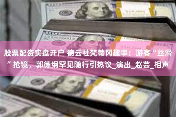 股票配资实盘开户 德云社梵蒂冈趣事：游客“丝滑”抢镜，郭德纲罕见随行引热议_演出_赵芸_相声