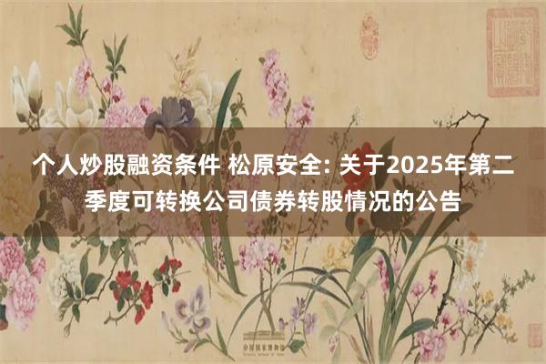 个人炒股融资条件 松原安全: 关于2025年第二季度可转换公司债券转股情况的公告