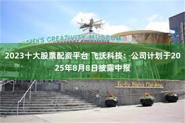 2023十大股票配资平台 飞沃科技：公司计划于2025年8月8日披露中报