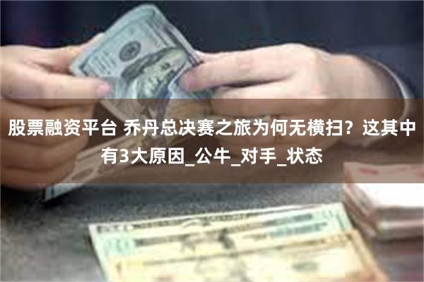 股票融资平台 乔丹总决赛之旅为何无横扫？这其中有3大原因_公牛_对手_状态