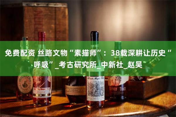 免费配资 丝路文物“素描师”：38载深耕让历史“呼吸”_考古研究所_中新社_赵吴