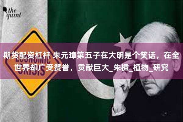 期货配资杠杆 朱元璋第五子在大明是个笑话，在全世界却广受赞誉，贡献巨大_朱橚_植物_研究