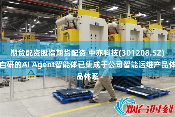 期货配资股指期货配资 中亦科技(301208.SZ)：自研的AI Agent智能体已集成于公司智能运维产品体系
