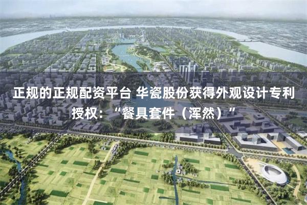 正规的正规配资平台 华瓷股份获得外观设计专利授权：“餐具套件（浑然）”