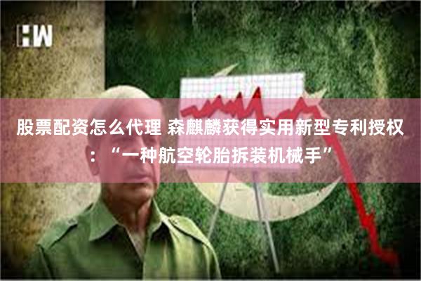 股票配资怎么代理 森麒麟获得实用新型专利授权：“一种航空轮胎拆装机械手”