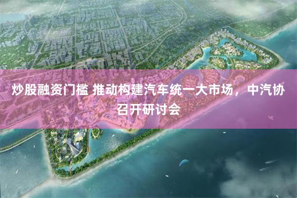 炒股融资门槛 推动构建汽车统一大市场，中汽协召开研讨会