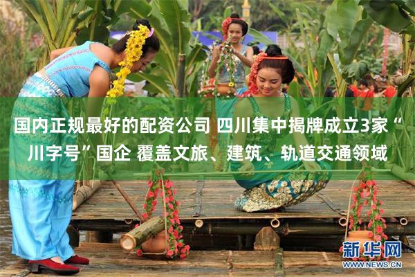 国内正规最好的配资公司 四川集中揭牌成立3家“川字号”国企 覆盖文旅、建筑、轨道交通领域