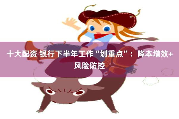 十大配资 银行下半年工作“划重点”：降本增效+风险防控