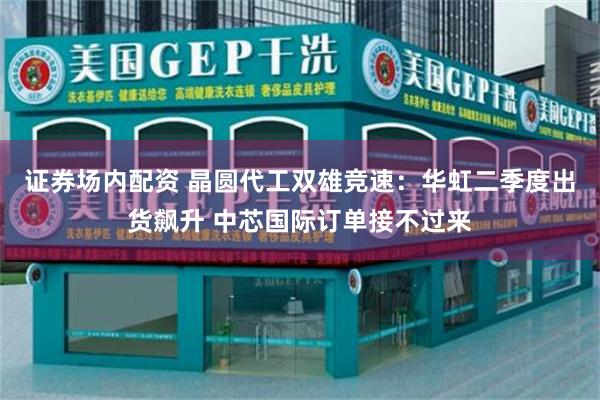 证券场内配资 晶圆代工双雄竞速：华虹二季度出货飙升 中芯国际订单接不过来