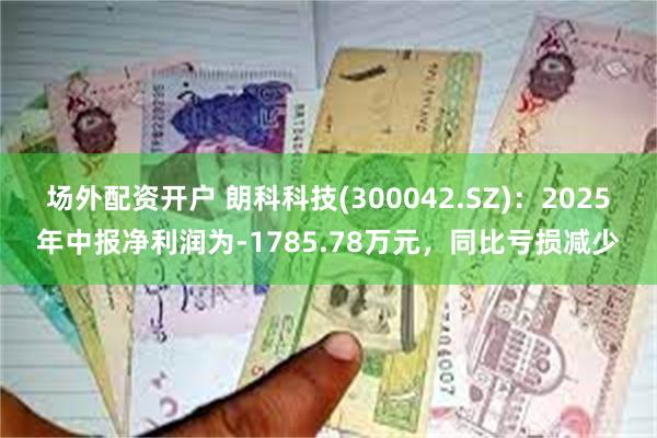 场外配资开户 朗科科技(300042.SZ)：2025年中报净利润为-1785.78万元，同比亏损减少