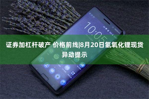 证券加杠杆破产 价格前线|8月20日氢氧化锂现货异动提示