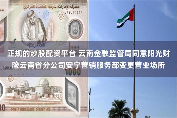正规的炒股配资平台 云南金融监管局同意阳光财险云南省分公司安宁营销服务部变更营业场所