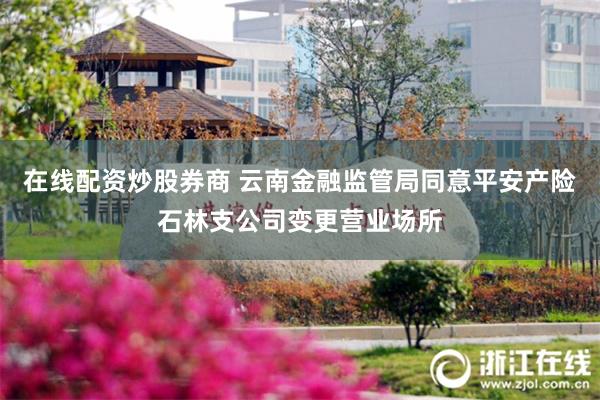 在线配资炒股券商 云南金融监管局同意平安产险石林支公司变更营业场所