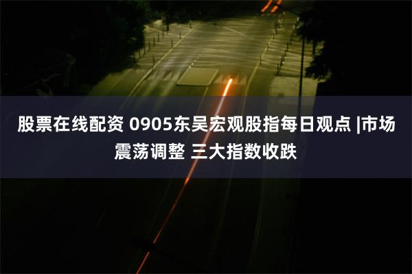 股票在线配资 0905东吴宏观股指每日观点 |市场震荡调整 三大指数收跌