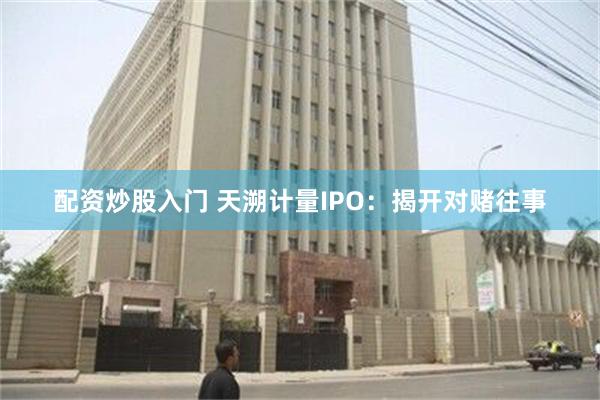配资炒股入门 天溯计量IPO：揭开对赌往事