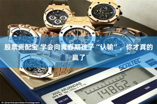 股票资配宝 学会向青春期孩子“认输”，你才真的赢了