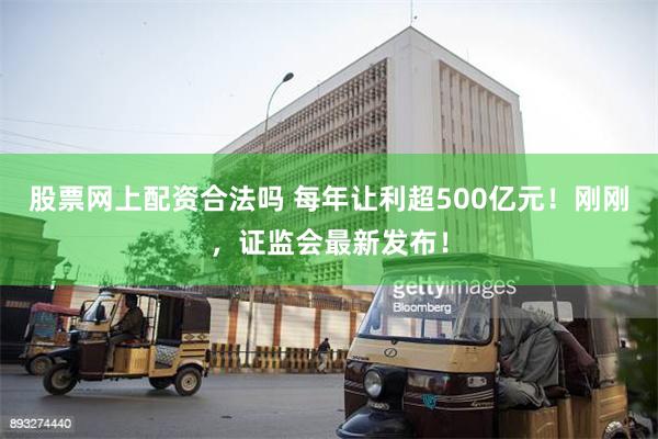 股票网上配资合法吗 每年让利超500亿元！刚刚，证监会最新发布！