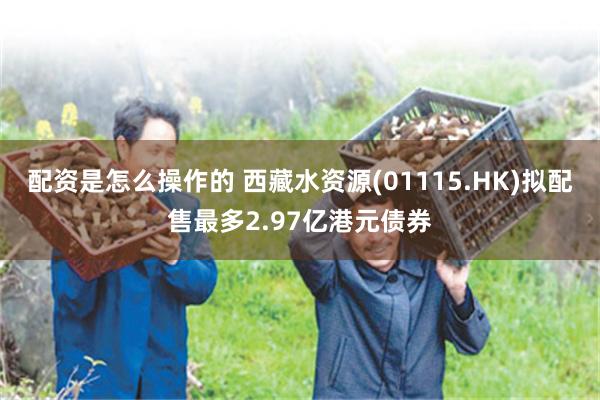 配资是怎么操作的 西藏水资源(01115.HK)拟配售最多2.97亿港元债券