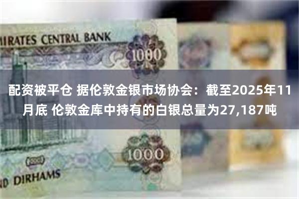 配资被平仓 据伦敦金银市场协会：截至2025年11月底 伦敦金库中持有的白银总量为27,187吨